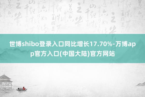 世博shibo登录入口同比增长17.70%-万博app官方入口(中国大陆)官方网站