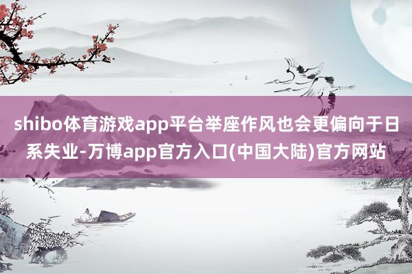 shibo体育游戏app平台举座作风也会更偏向于日系失业-万博app官方入口(中国大陆)官方网站