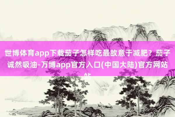 世博体育app下载茄子怎样吃最故意于减肥？茄子诚然吸油-万博app官方入口(中国大陆)官方网站