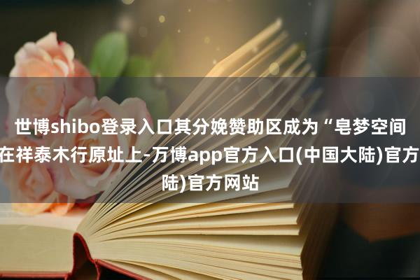 世博shibo登录入口其分娩赞助区成为“皂梦空间”；在祥泰木行原址上-万博app官方入口(中国大陆)官方网站
