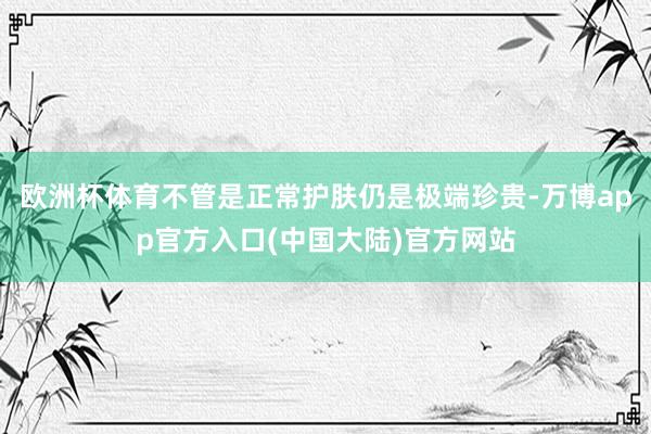 欧洲杯体育不管是正常护肤仍是极端珍贵-万博app官方入口(中国大陆)官方网站