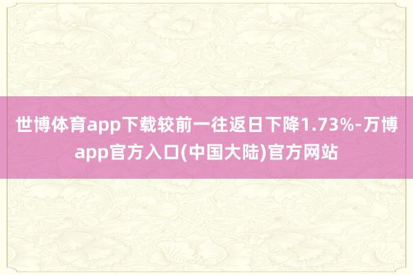 世博体育app下载较前一往返日下降1.73%-万博app官方入口(中国大陆)官方网站