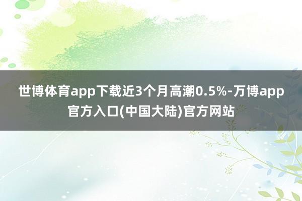 世博体育app下载近3个月高潮0.5%-万博app官方入口(中国大陆)官方网站