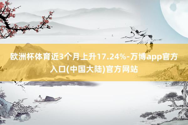 欧洲杯体育近3个月上升17.24%-万博app官方入口(中国大陆)官方网站