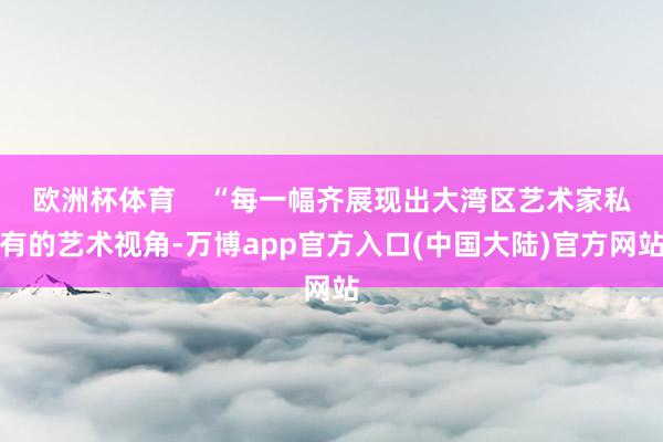 欧洲杯体育    “每一幅齐展现出大湾区艺术家私有的艺术视角-万博app官方入口(中国大陆)官方网站
