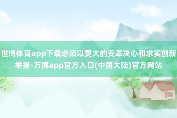 世博体育app下载必须以更大的变革决心和求实创新举措-万博app官方入口(中国大陆)官方网站