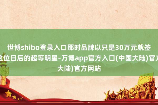世博shibo登录入口那时品牌以只是30万元就签下了这位日后的超等明星-万博app官方入口(中国大陆)官方网站