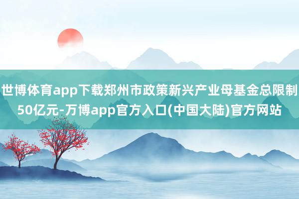 世博体育app下载郑州市政策新兴产业母基金总限制50亿元-万博app官方入口(中国大陆)官方网站