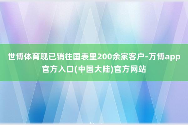 世博体育现已销往国表里200余家客户-万博app官方入口(中国大陆)官方网站