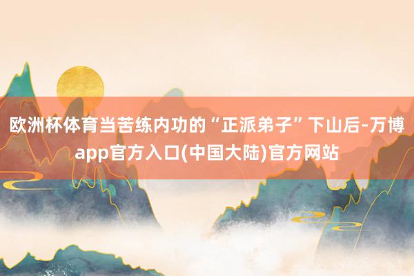 欧洲杯体育当苦练内功的“正派弟子”下山后-万博app官方入口(中国大陆)官方网站