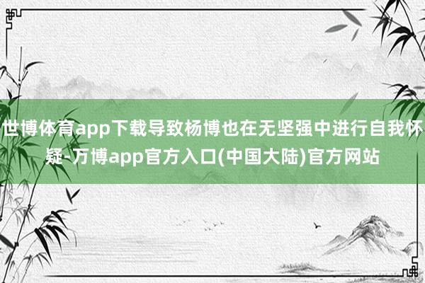 世博体育app下载导致杨博也在无坚强中进行自我怀疑-万博app官方入口(中国大陆)官方网站