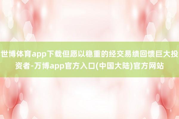 世博体育app下载但愿以稳重的经交易绩回馈巨大投资者-万博app官方入口(中国大陆)官方网站