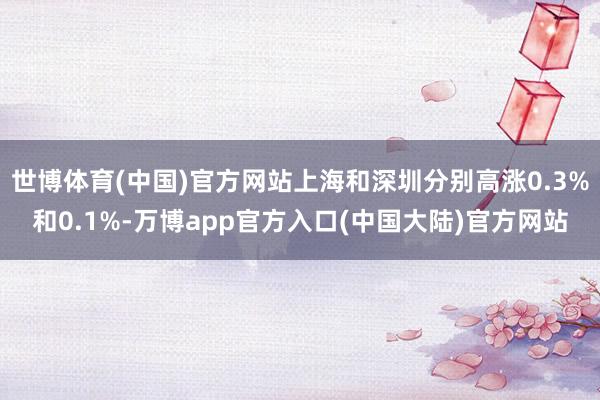 世博体育(中国)官方网站上海和深圳分别高涨0.3%和0.1%-万博app官方入口(中国大陆)官方网站