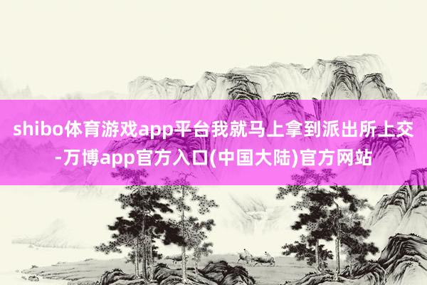 shibo体育游戏app平台我就马上拿到派出所上交-万博app官方入口(中国大陆)官方网站