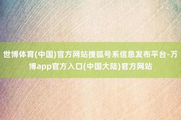 世博体育(中国)官方网站搜狐号系信息发布平台-万博app官方入口(中国大陆)官方网站