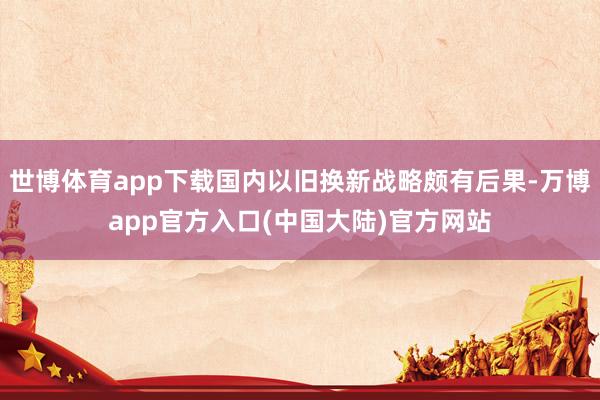 世博体育app下载国内以旧换新战略颇有后果-万博app官方入口(中国大陆)官方网站
