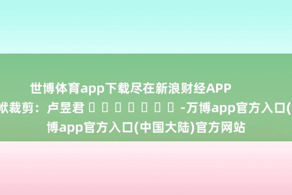 世博体育app下载尽在新浪财经APP            						包袱裁剪：卢昱君 							-万博app官方入口(中国大陆)官方网站
