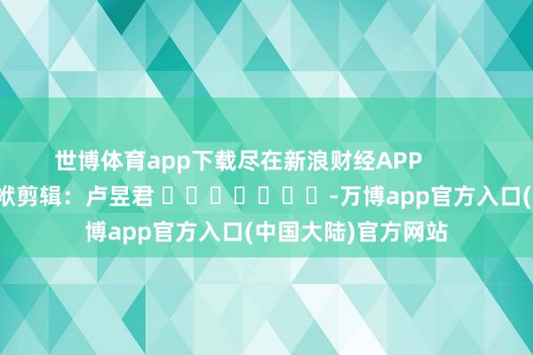 世博体育app下载尽在新浪财经APP            						包袱剪辑：卢昱君 							-万博app官方入口(中国大陆)官方网站