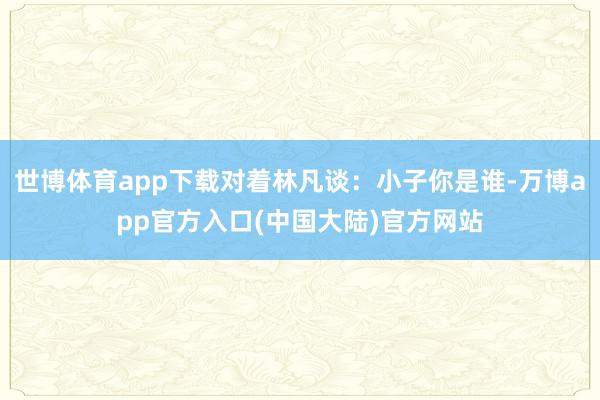 世博体育app下载对着林凡谈：小子你是谁-万博app官方入口(中国大陆)官方网站