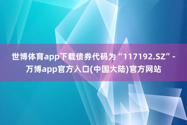 世博体育app下载债券代码为“117192.SZ”-万博app官方入口(中国大陆)官方网站