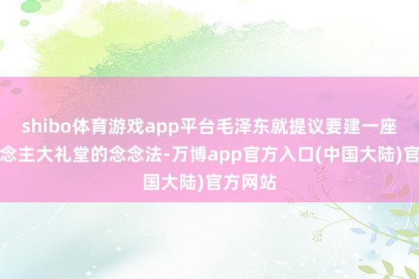shibo体育游戏app平台毛泽东就提议要建一座万东说念主大礼堂的念念法-万博app官方入口(中国大陆)官方网站
