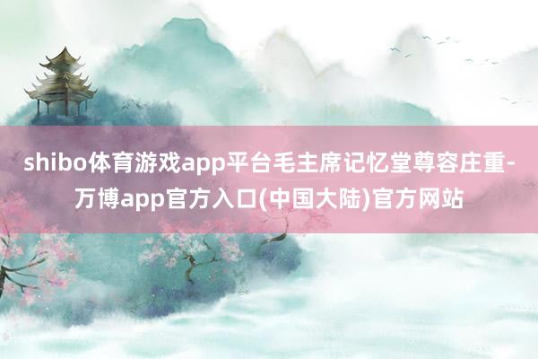 shibo体育游戏app平台毛主席记忆堂尊容庄重-万博app官方入口(中国大陆)官方网站
