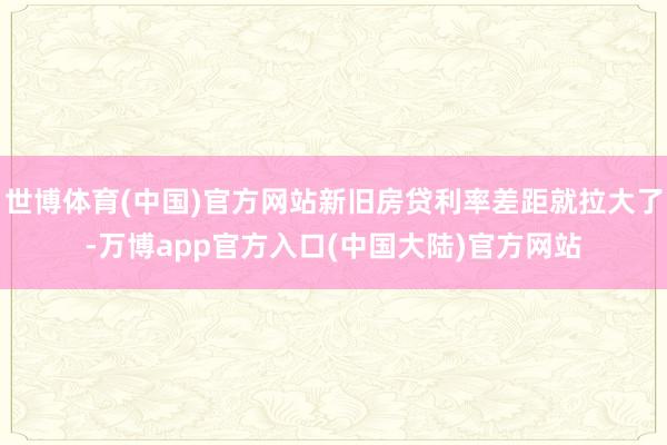 世博体育(中国)官方网站新旧房贷利率差距就拉大了-万博app官方入口(中国大陆)官方网站