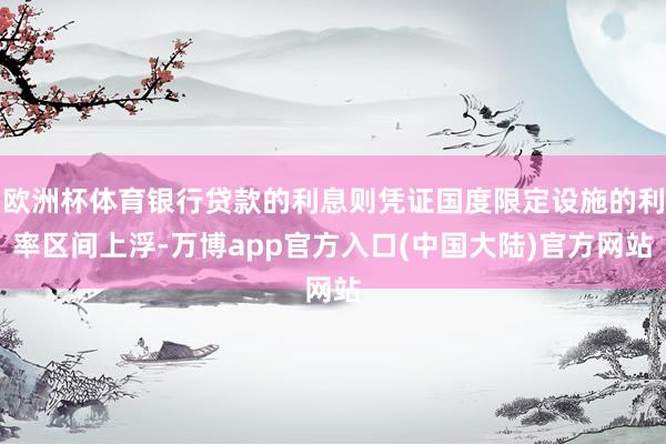 欧洲杯体育银行贷款的利息则凭证国度限定设施的利率区间上浮-万博app官方入口(中国大陆)官方网站