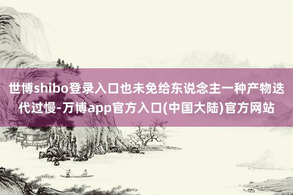 世博shibo登录入口也未免给东说念主一种产物迭代过慢-万博app官方入口(中国大陆)官方网站