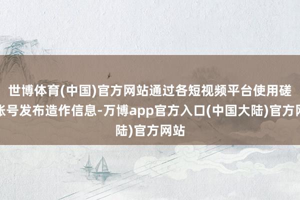 世博体育(中国)官方网站通过各短视频平台使用磋商账号发布造作信息-万博app官方入口(中国大陆)官方网站
