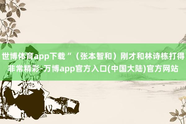 世博体育app下载“（张本智和）刚才和林诗栋打得非常精彩-万博app官方入口(中国大陆)官方网站