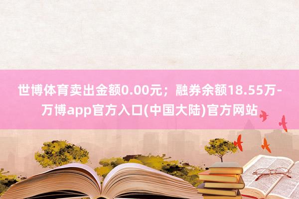 世博体育卖出金额0.00元；融券余额18.55万-万博app官方入口(中国大陆)官方网站
