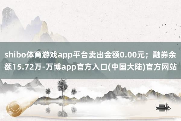 shibo体育游戏app平台卖出金额0.00元；融券余额15.72万-万博app官方入口(中国大陆)官方网站