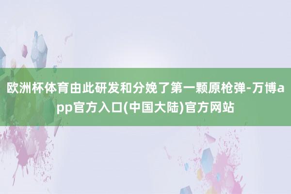 欧洲杯体育由此研发和分娩了第一颗原枪弹-万博app官方入口(中国大陆)官方网站