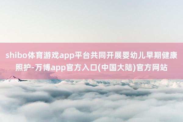 shibo体育游戏app平台共同开展婴幼儿早期健康照护-万博app官方入口(中国大陆)官方网站