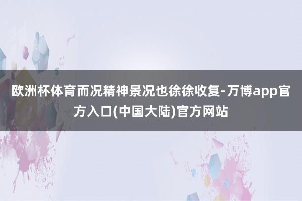 欧洲杯体育而况精神景况也徐徐收复-万博app官方入口(中国大陆)官方网站