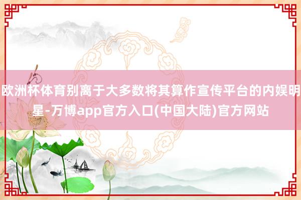 欧洲杯体育别离于大多数将其算作宣传平台的内娱明星-万博app官方入口(中国大陆)官方网站
