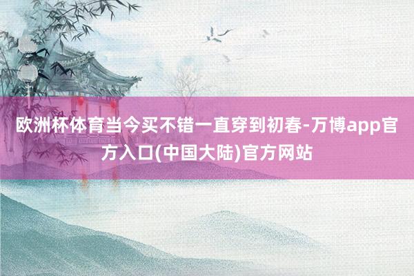 欧洲杯体育当今买不错一直穿到初春-万博app官方入口(中国大陆)官方网站