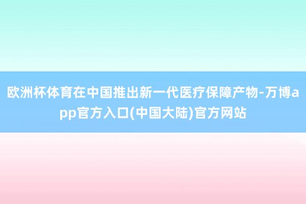 欧洲杯体育在中国推出新一代医疗保障产物-万博app官方入口(中国大陆)官方网站