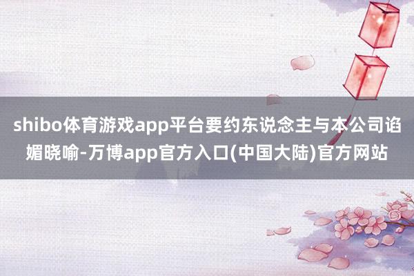 shibo体育游戏app平台要约东说念主与本公司谄媚晓喻-万博app官方入口(中国大陆)官方网站