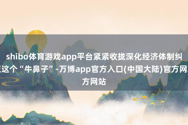 shibo体育游戏app平台紧紧收拢深化经济体制纠正这个“牛鼻子”-万博app官方入口(中国大陆)官方网站