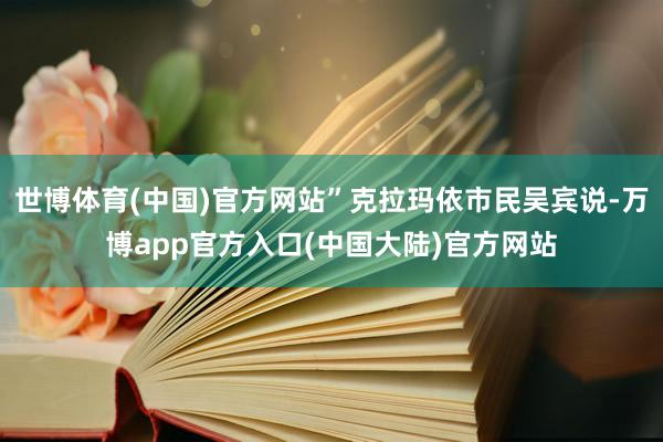 世博体育(中国)官方网站”克拉玛依市民吴宾说-万博app官方入口(中国大陆)官方网站