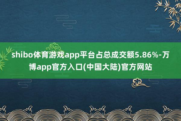 shibo体育游戏app平台占总成交额5.86%-万博app官方入口(中国大陆)官方网站