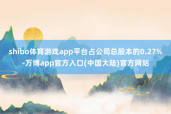 shibo体育游戏app平台占公司总股本的0.27%-万博app官方入口(中国大陆)官方网站