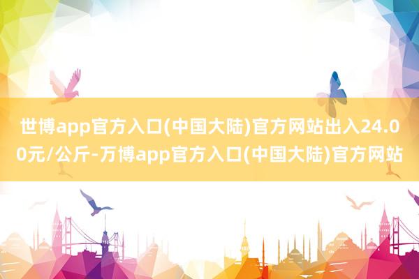 世博app官方入口(中国大陆)官方网站出入24.00元/公斤-万博app官方入口(中国大陆)官方网站