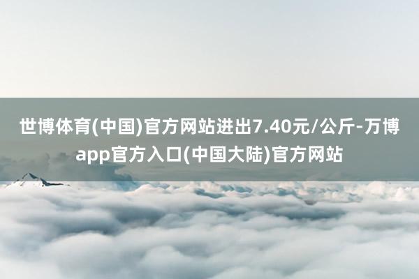 世博体育(中国)官方网站进出7.40元/公斤-万博app官方入口(中国大陆)官方网站