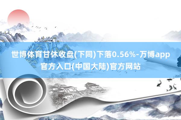 世博体育甘休收盘(下同)下落0.56%-万博app官方入口(中国大陆)官方网站