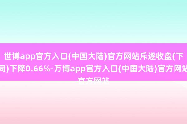 世博app官方入口(中国大陆)官方网站斥逐收盘(下同)下降0.66%-万博app官方入口(中国大陆)官方网站