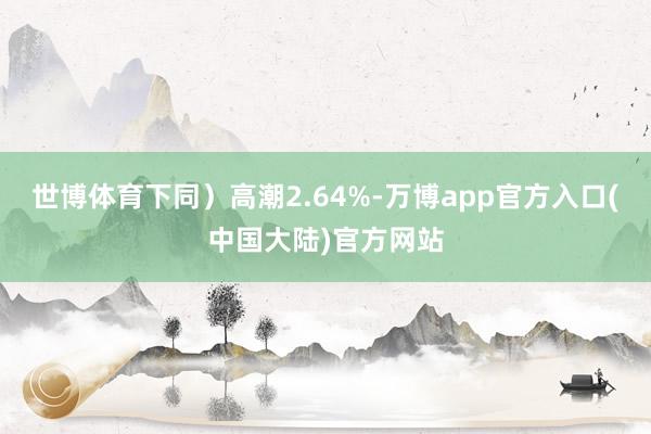 世博体育下同）高潮2.64%-万博app官方入口(中国大陆)官方网站