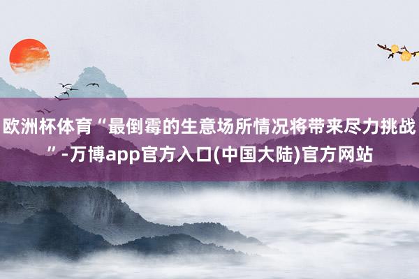 欧洲杯体育“最倒霉的生意场所情况将带来尽力挑战”-万博app官方入口(中国大陆)官方网站